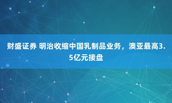 财盛证券 明治收缩中国乳制品业务,澳亚最高3.5亿元接盘