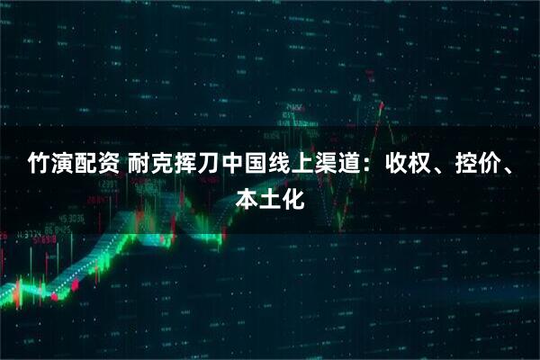 竹演配资 耐克挥刀中国线上渠道:收权、控价、本土化