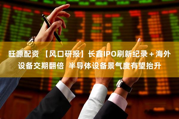 旺源配资 【风口研报】长鑫IPO刷新纪录＋海外设备交期翻倍  半导体设备景气度有望抬升