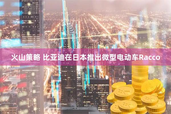 火山策略 比亚迪在日本推出微型电动车Racco