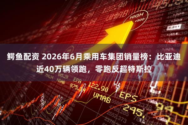 鳄鱼配资 2026年6月乘用车集团销量榜：比亚迪近40万辆领跑，零跑反超特斯拉