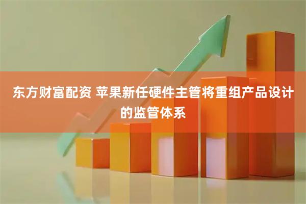 东方财富配资 苹果新任硬件主管将重组产品设计的监管体系