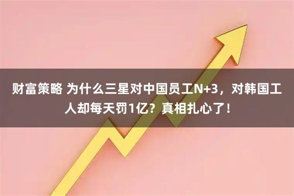 财富策略 为什么三星对中国员工N+3，对韩国工人却每天罚1亿？真相扎心了！