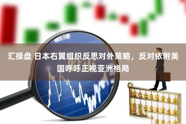 汇操盘 日本右翼组织反思对外策略，反对依附美国呼吁正视亚洲格局