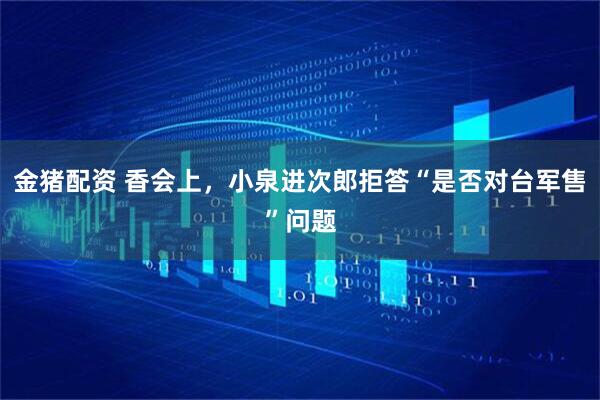 金猪配资 香会上，小泉进次郎拒答“是否对台军售”问题