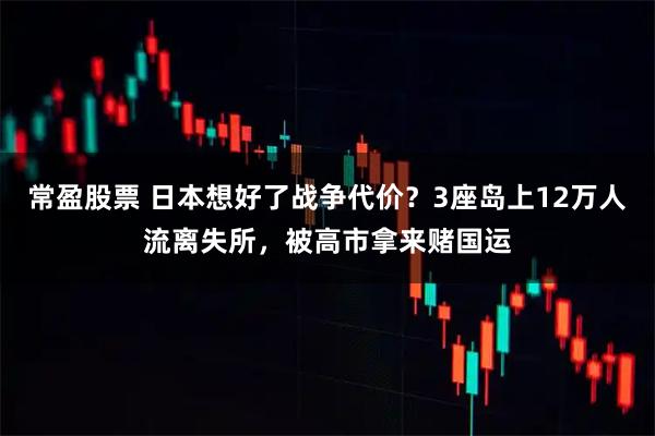 常盈股票 日本想好了战争代价？3座岛上12万人流离失所，被高市拿来赌国运