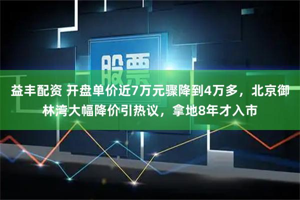益丰配资 开盘单价近7万元骤降到4万多，北京御林湾大幅降价引热议，拿地8年才入市