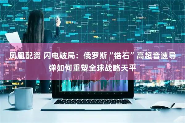 凤凰配资 闪电破局：俄罗斯“锆石”高超音速导弹如何重塑全球战略天平