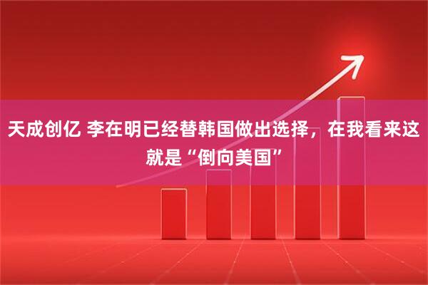 天成创亿 李在明已经替韩国做出选择，在我看来这就是“倒向美国”