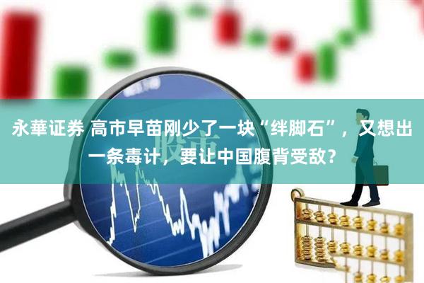 永華证券 高市早苗刚少了一块“绊脚石”,又想出一条毒计,要让中国腹背受敌?