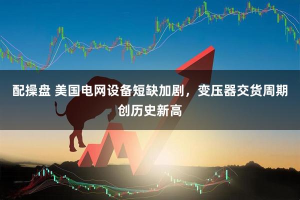 配操盘 美国电网设备短缺加剧,变压器交货周期创历史新高