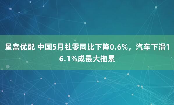 星富优配 中国5月社零同比下降0.6%，汽车下滑16.1%成最大拖累