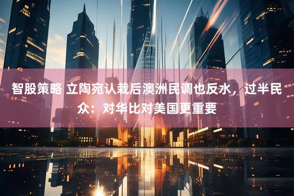 智股策略 立陶宛认栽后澳洲民调也反水，过半民众：对华比对美国更重要