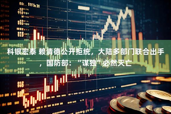 科银宏泰 赖清德公开拒统，大陆多部门联合出手，国防部：“谋独”必然灭亡