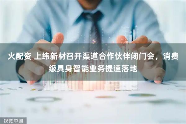 火配资 上纬新材召开渠道合作伙伴闭门会，消费级具身智能业务提速落地