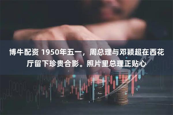 博牛配资 1950年五一，周总理与邓颖超在西花厅留下珍贵合影。照片里总理正贴心