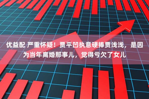 优益配 严重怀疑！贾平凹执意硬捧贾浅浅，是因为当年离婚那事儿，觉得亏欠了女儿