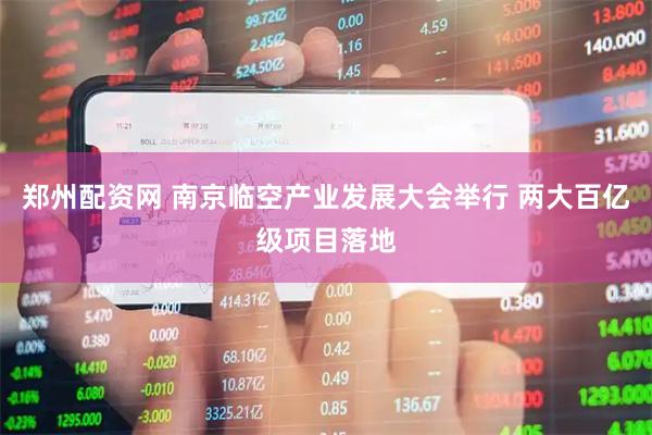 郑州配资网 南京临空产业发展大会举行 两大百亿级项目落地