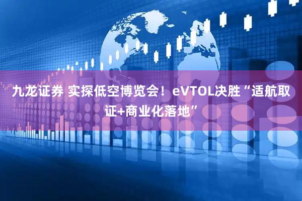 九龙证券 实探低空博览会！eVTOL决胜“适航取证+商业化落地”