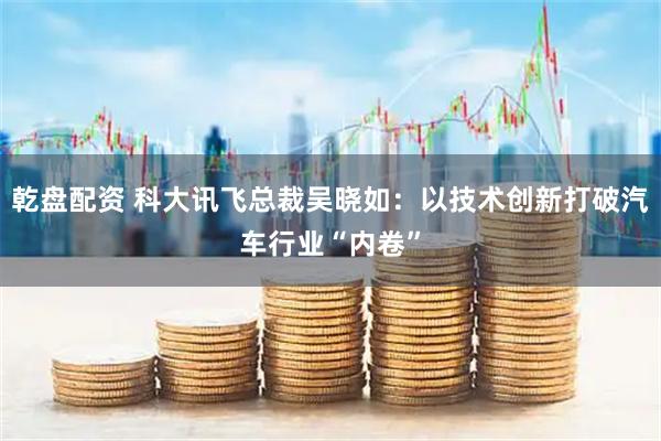 乾盘配资 科大讯飞总裁吴晓如：以技术创新打破汽车行业“内卷”
