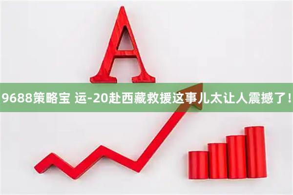 9688策略宝 运-20赴西藏救援这事儿太让人震撼了！