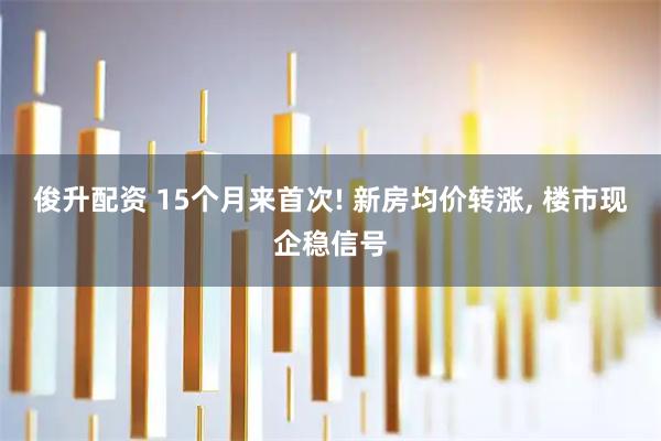 俊升配资 15个月来首次! 新房均价转涨, 楼市现企稳信号